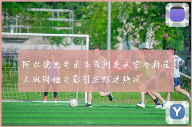 阿尔德里奇亲临马刺更衣室与新星文班同框合影引发球迷热议