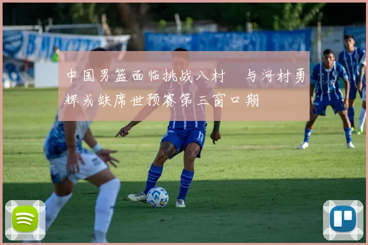 中国男篮面临挑战八村塁与河村勇辉或缺席世预赛第三窗口期