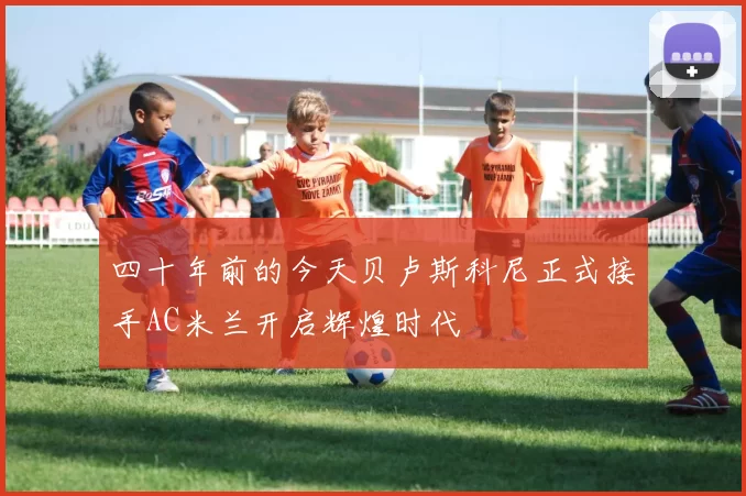 四十年前的今天贝卢斯科尼正式接手AC米兰开启辉煌时代