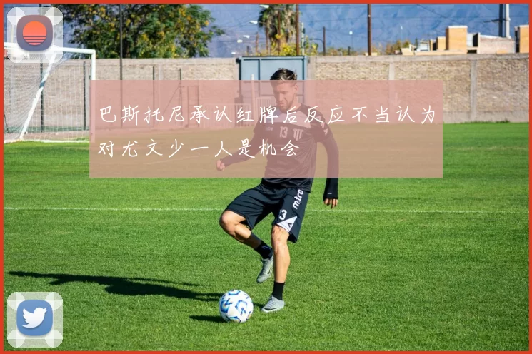 巴斯托尼承认红牌后反应不当认为对尤文少一人是机会