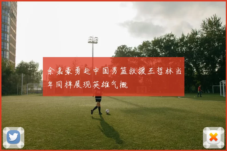 余嘉豪勇赴中国男篮救援王哲林当年同样展现英雄气概