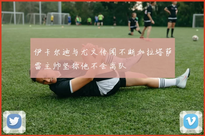伊卡尔迪与尤文传闻不断加拉塔萨雷主帅坚称他不会离队