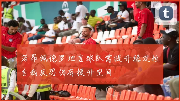 若昂佩德罗坦言球队需提升稳定性自我反思仍有提升空间