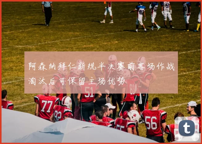 阿森纳拜仁新规半决赛前客场作战淘汰后可保留主场优势