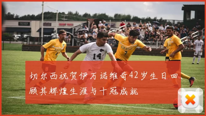 切尔西祝贺伊万诺维奇42岁生日回顾其辉煌生涯与十冠成就