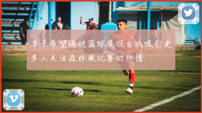 华子希望通过篮球展现自我吸引更多人关注森林狼比赛的热情