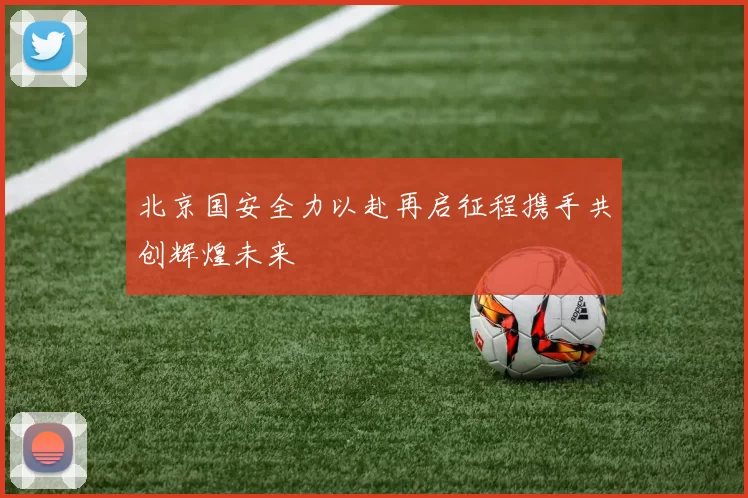北京国安全力以赴再启征程携手共创辉煌未来